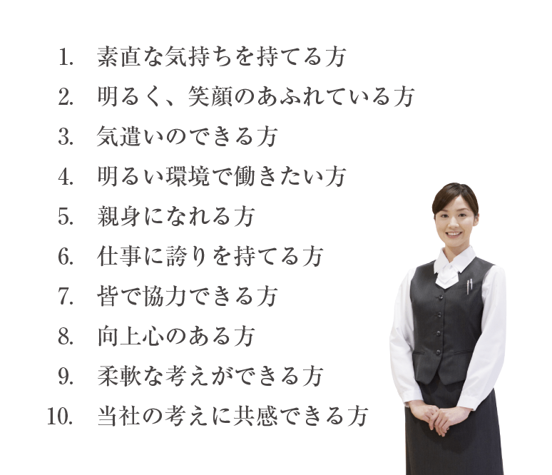 1.素直な気持ちを持てる方　2.明るく、笑顔のあふれている方　3.気遣いのできる方　4.明るい環境で働きたい方　5.親身になれる方　6.仕事に誇りを持てる方　7.皆で協力できる方　8.向上心のある方　9.柔軟な考えができる方　10.当社の考えに共感できる方